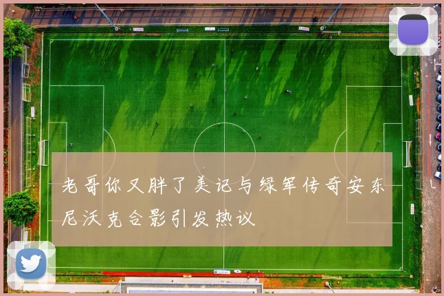 老哥你又胖了美记与绿军传奇安东尼沃克合影引发热议