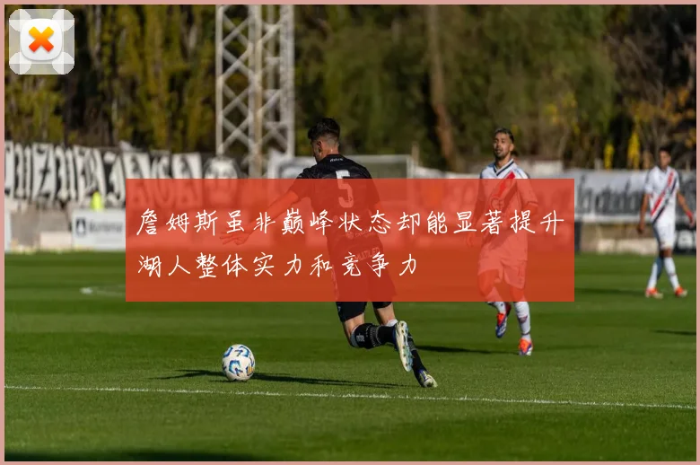 詹姆斯虽非巅峰状态却能显著提升湖人整体实力和竞争力