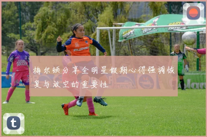 梅尔顿分享全明星假期心得强调恢复与放空的重要性