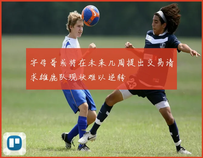 字母哥或将在未来几周提出交易请求雄鹿队现状难以逆转