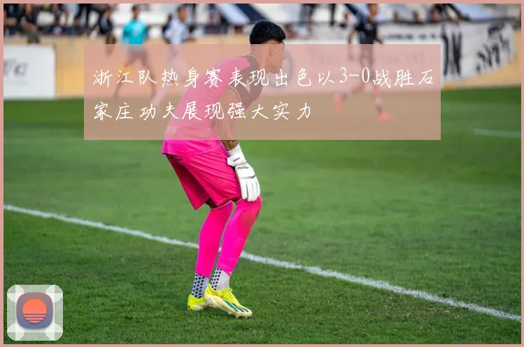 浙江队热身赛表现出色以3-0战胜石家庄功夫展现强大实力