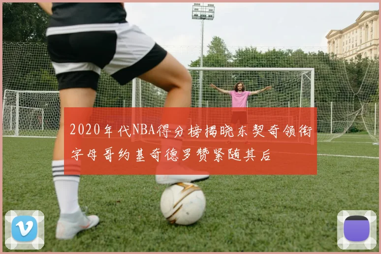 2020年代NBA得分榜揭晓东契奇领衔字母哥约基奇德罗赞紧随其后