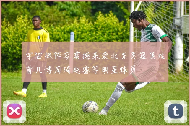 宇宙级阵容震撼来袭北京男篮集结曾凡博周琦赵睿等明星球员