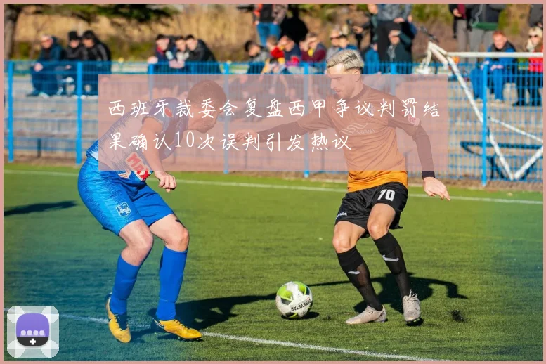 西班牙裁委会复盘西甲争议判罚结果确认10次误判引发热议