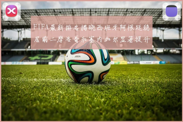 FIFA最新排名揭晓西班牙阿根廷稳居前二摩洛哥和塞内加尔显著提升