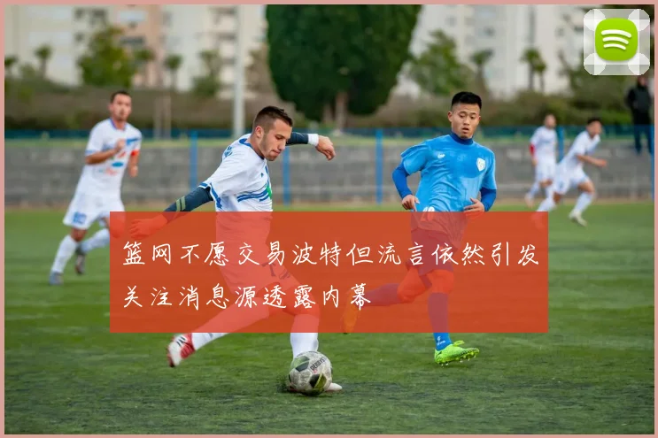 篮网不愿交易波特但流言依然引发关注消息源透露内幕