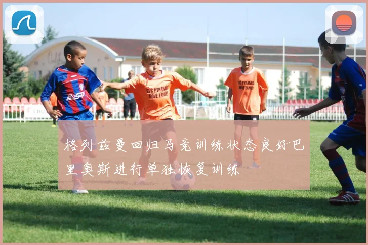 格列兹曼回归马竞训练状态良好巴里奥斯进行单独恢复训练