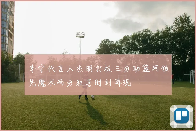 李宁代言人杰明打板三分助篮网领先魔术两分狂喜时刻再现