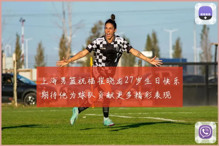 上海男篮祝福崔晓龙27岁生日快乐期待他为球队贡献更多精彩表现
