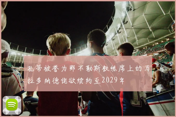 孔蒂被誉为那不勒斯教练席上的马拉多纳德佬欲续约至2029年