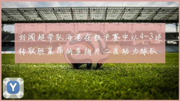 刘闻超带队海港在教学赛中以4-3逆转取胜莱昂纳多梅开二度助力球队