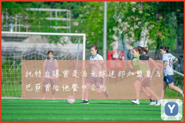 托特自曝曾是马竞球迷却加盟皇马巴萨曾给他餐巾合约