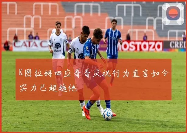 K图拉姆回应哥哥庆祝行为直言如今实力已超越他