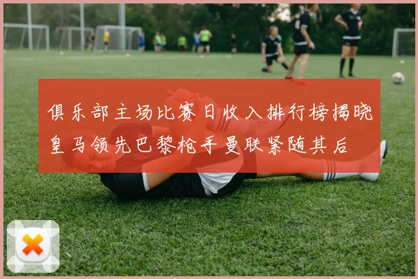 俱乐部主场比赛日收入排行榜揭晓皇马领先巴黎枪手曼联紧随其后