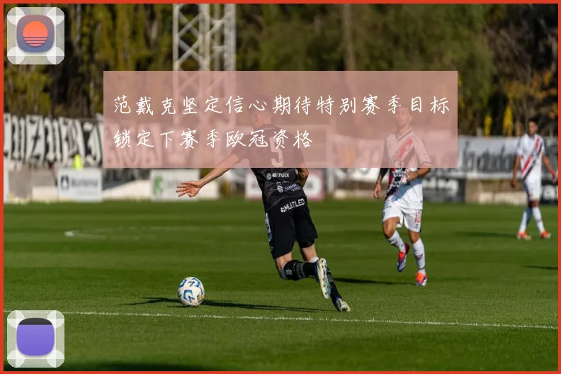 范戴克坚定信心期待特别赛季目标锁定下赛季欧冠资格
