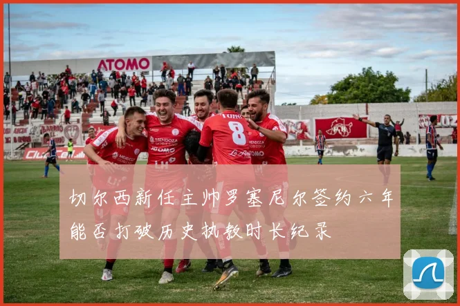 切尔西新任主帅罗塞尼尔签约六年能否打破历史执教时长纪录