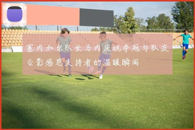 塞内加尔队长马内庆祝夺冠与队友合影感恩支持者的温暖瞬间