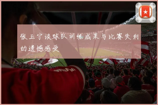 张玉宁谈球队训练成果与比赛失利的遗憾感受