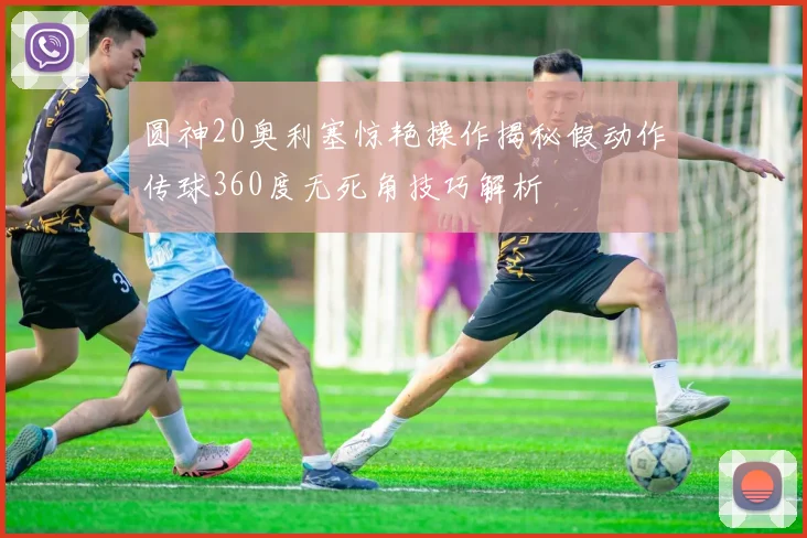 圆神20奥利塞惊艳操作揭秘假动作传球360度无死角技巧解析