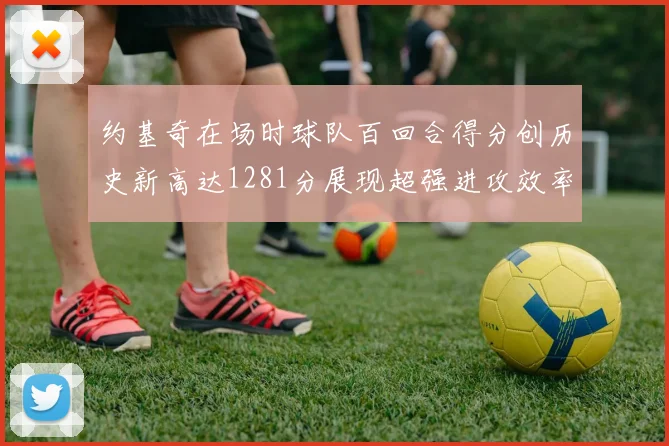 约基奇在场时球队百回合得分创历史新高达1281分展现超强进攻效率